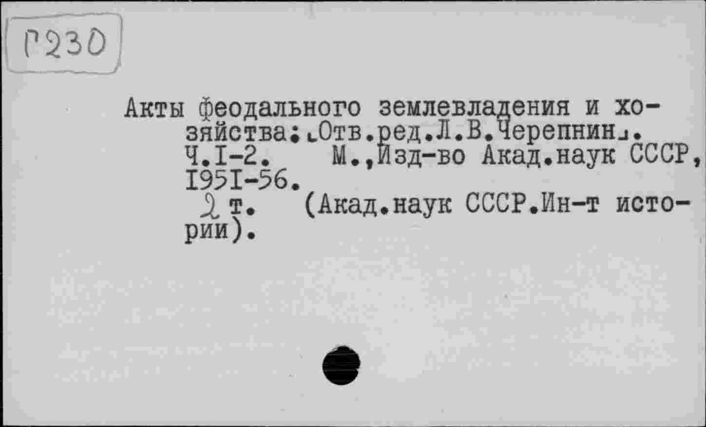 ﻿
Акты феодального землевладения и хозяйства; иОтв.ред.Л.В.Черепнини. Ч.І-2.	М.,Изд-во Акад.наук СССР,
1951-56.
т. (Акад.наук СССР.Ин-т истории).